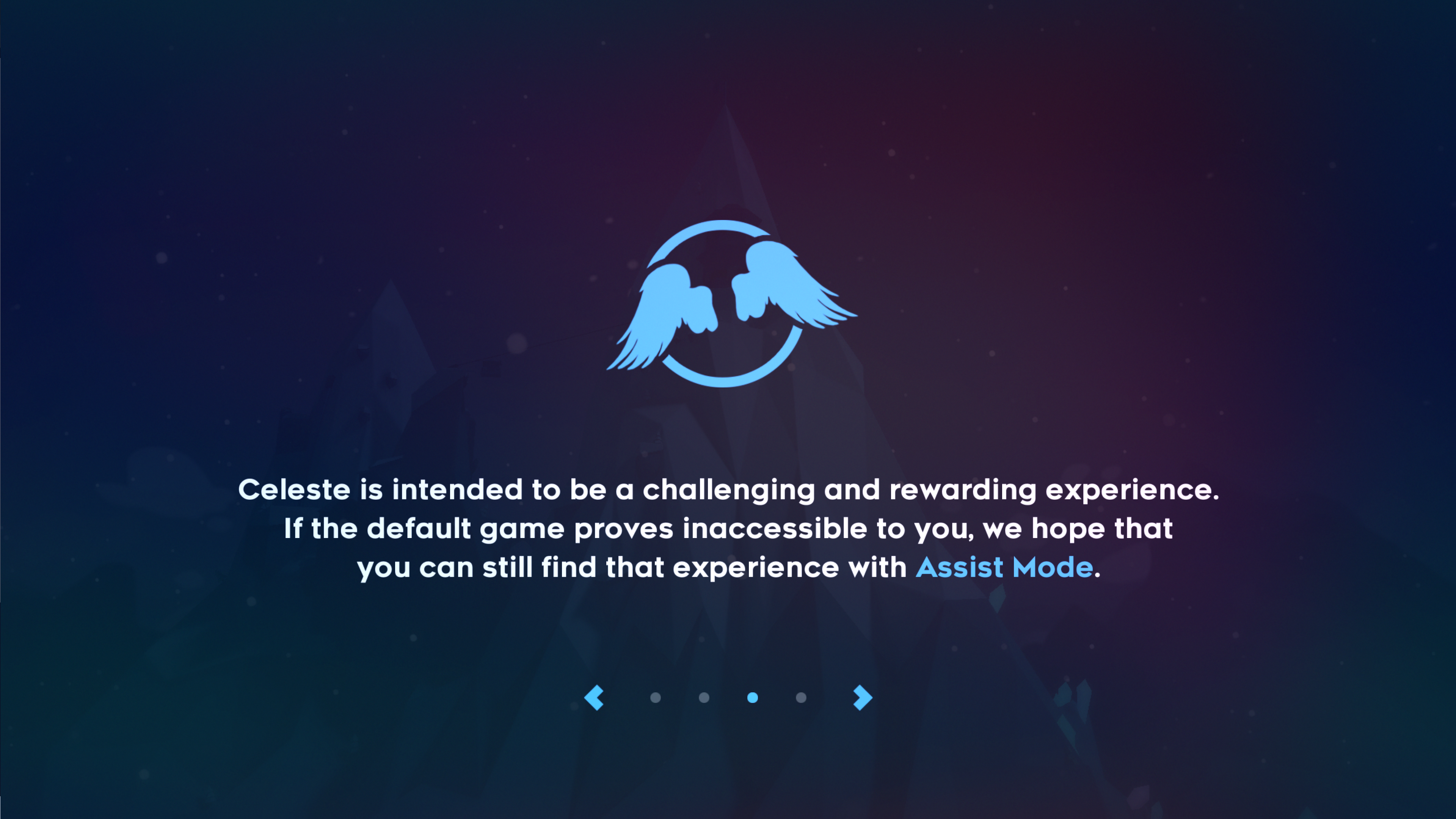 Celeste is intended to be a challenging and rewarding experience. If the default game proves inaccessible to you, we hope that you can still find that experience with Assist Mode